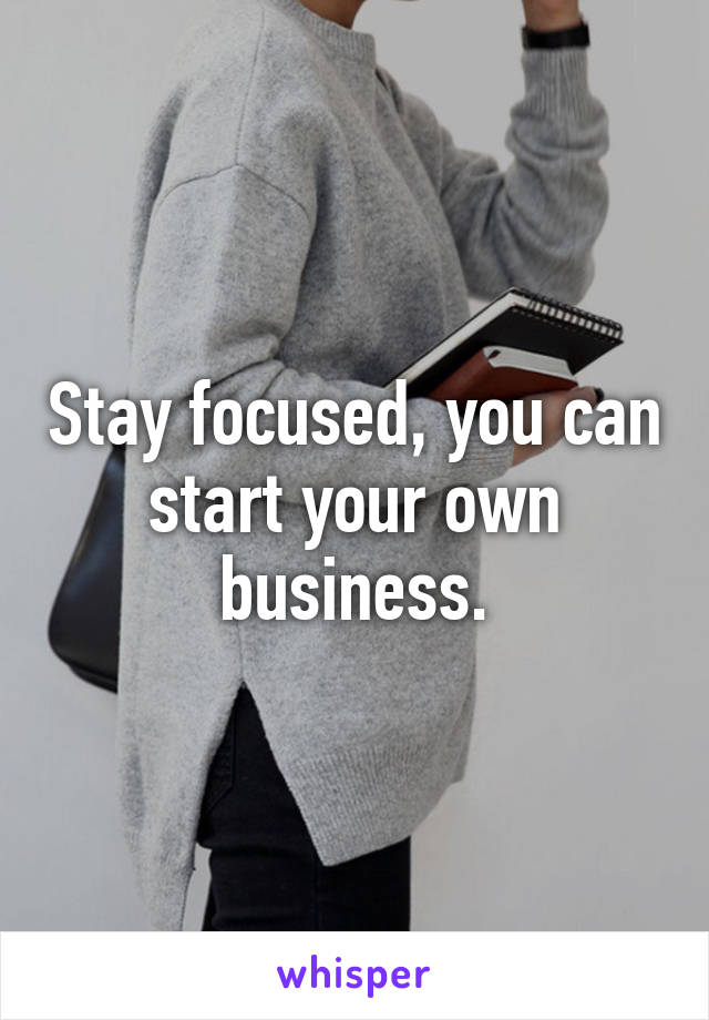 Stay focused, you can start your own business.