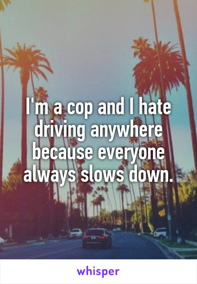 I'm a cop and I hate driving anywhere because everyone always slows down.
