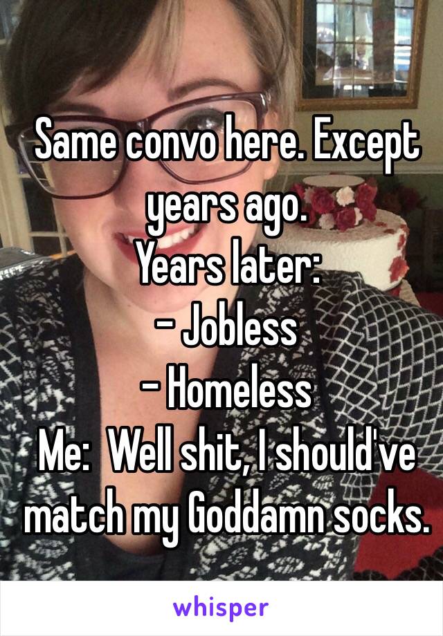  Same convo here. Except years ago.
Years later:
- Jobless
- Homeless
Me:  Well shit, I should've match my Goddamn socks. 