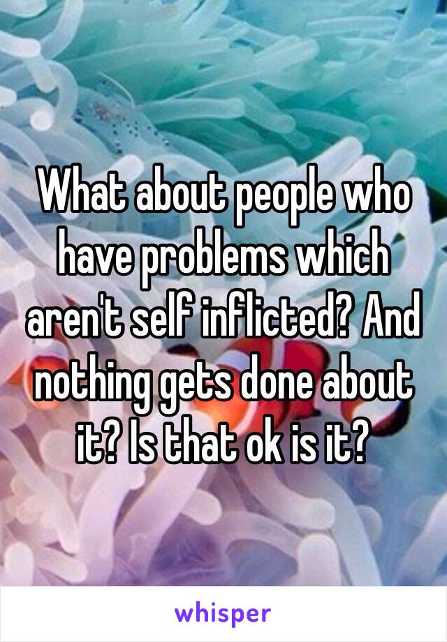 What about people who have problems which aren't self inflicted? And nothing gets done about it? Is that ok is it? 