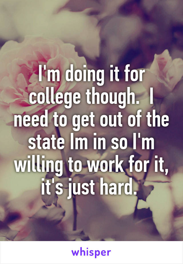 I'm doing it for college though.  I need to get out of the state Im in so I'm willing to work for it, it's just hard. 