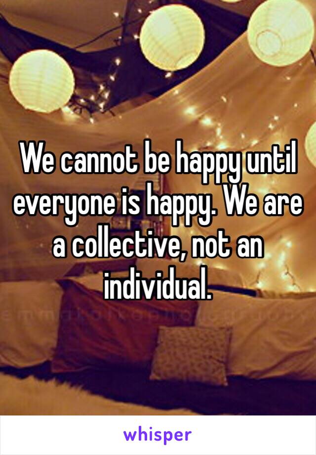 We cannot be happy until everyone is happy. We are a collective, not an individual.