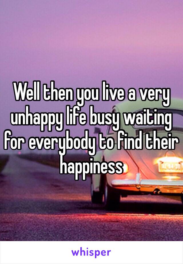 Well then you live a very unhappy life busy waiting for everybody to find their happiness 