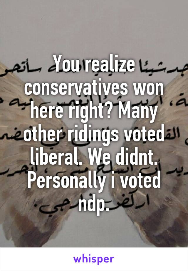 You realize conservatives won here right? Many other ridings voted liberal. We didnt. Personally i voted ndp.