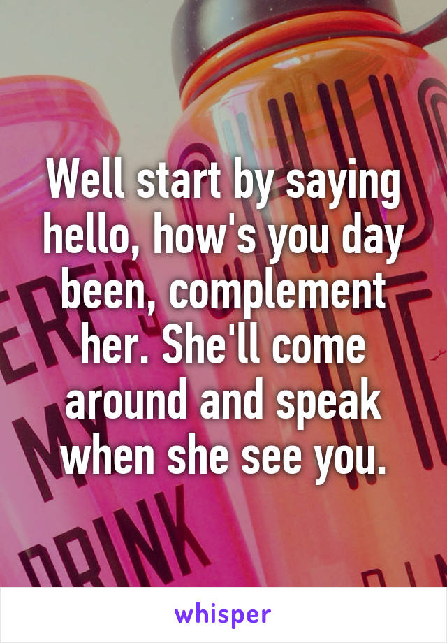 Well start by saying hello, how's you day been, complement her. She'll come around and speak when she see you.