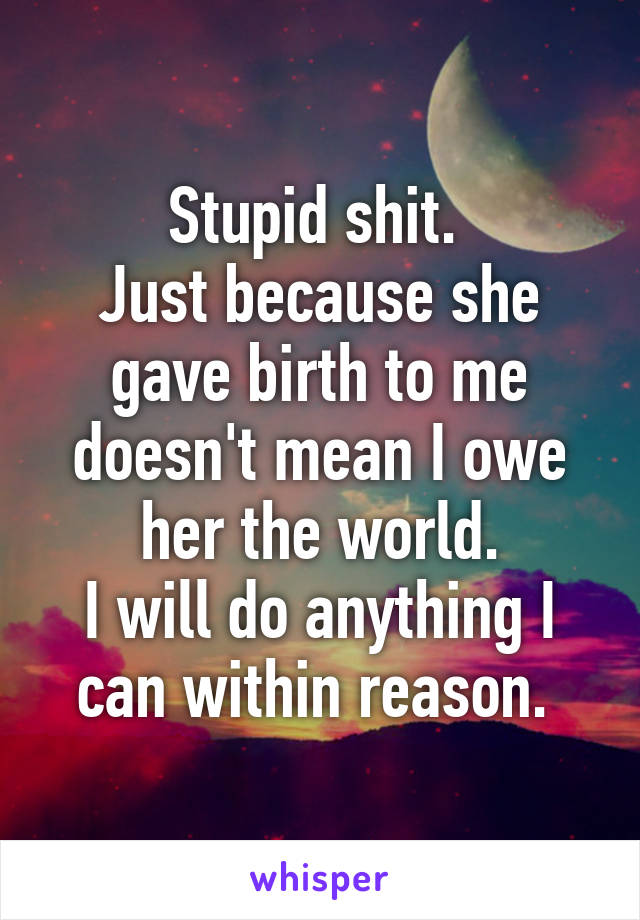 Stupid shit. 
Just because she gave birth to me doesn't mean I owe her the world.
I will do anything I can within reason. 