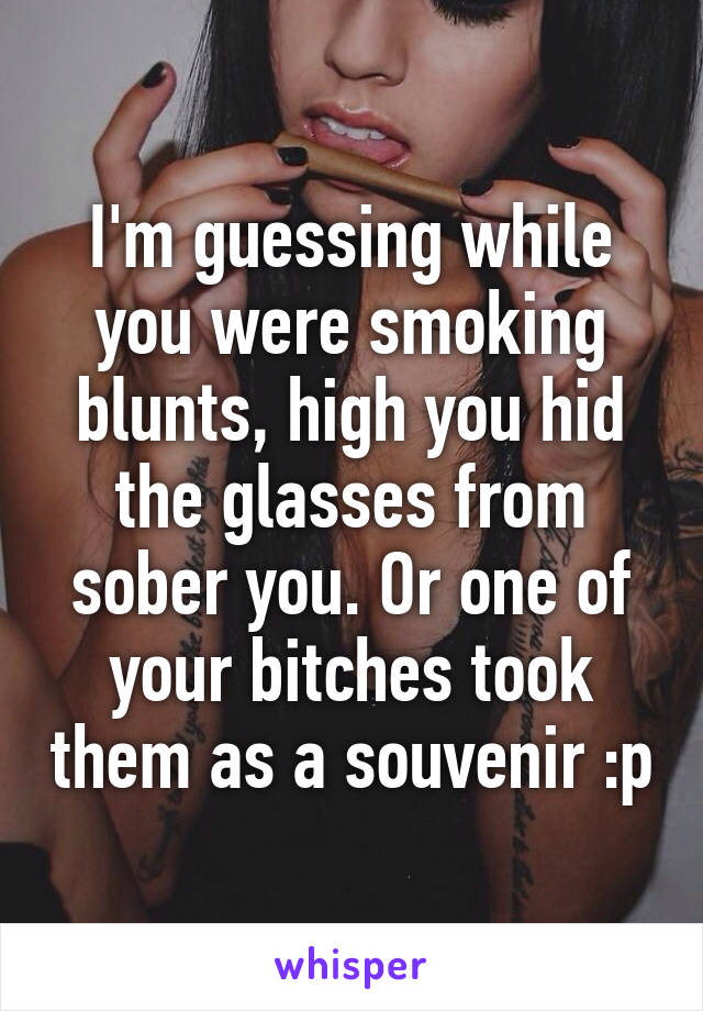 I'm guessing while you were smoking blunts, high you hid the glasses from sober you. Or one of your bitches took them as a souvenir :p