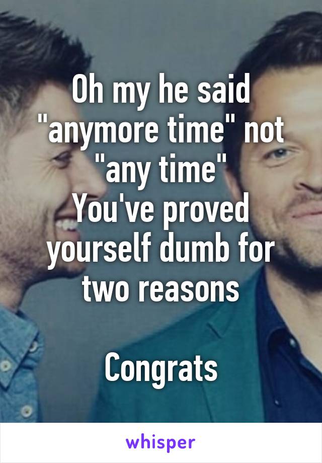 Oh my he said "anymore time" not "any time"
You've proved yourself dumb for two reasons

Congrats