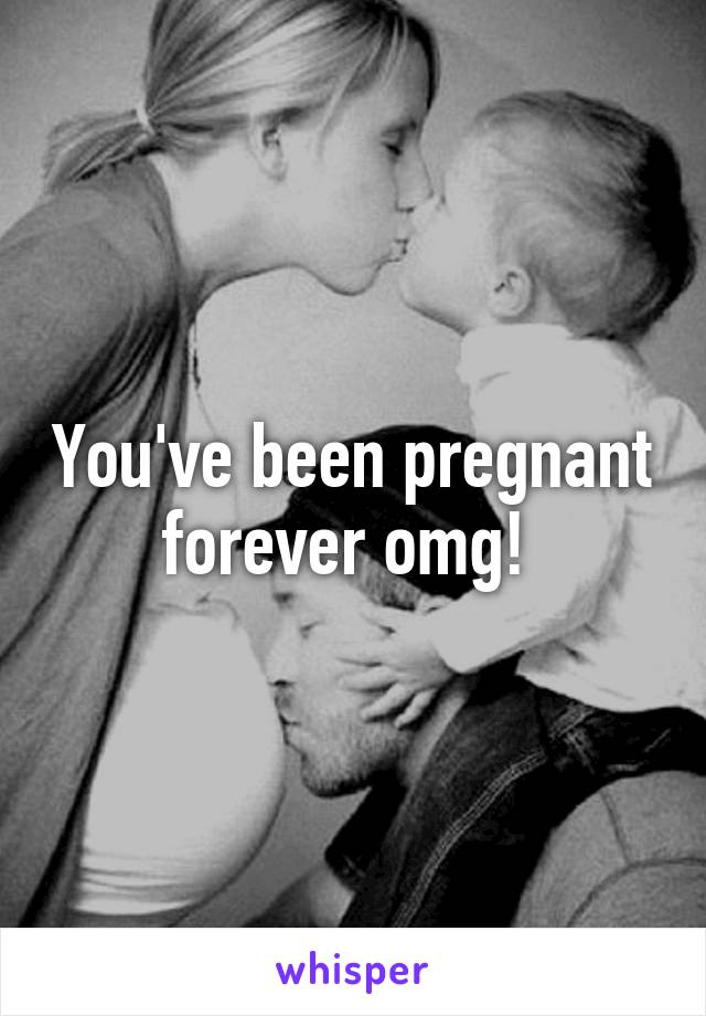 You've been pregnant forever omg! 