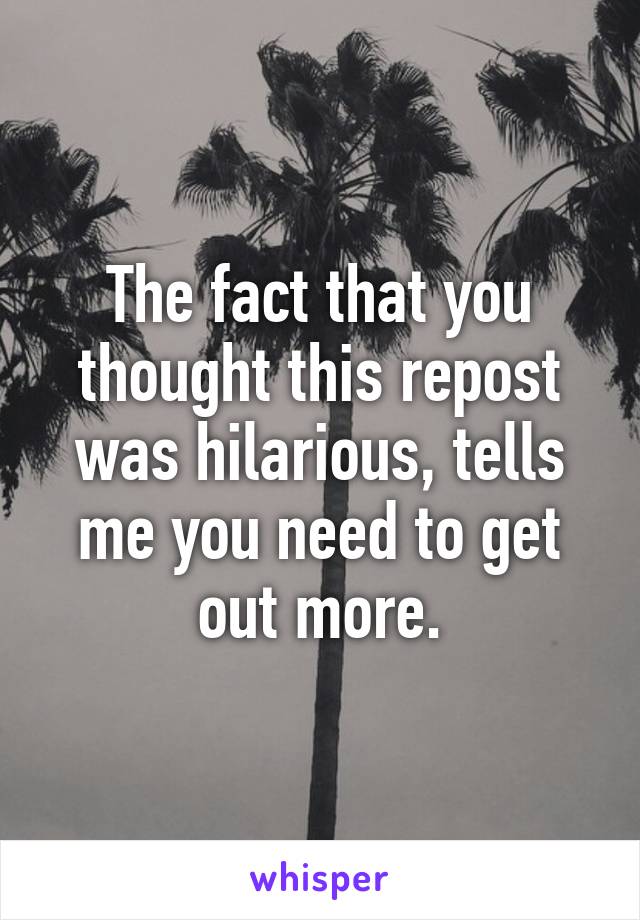 The fact that you thought this repost was hilarious, tells me you need to get out more.