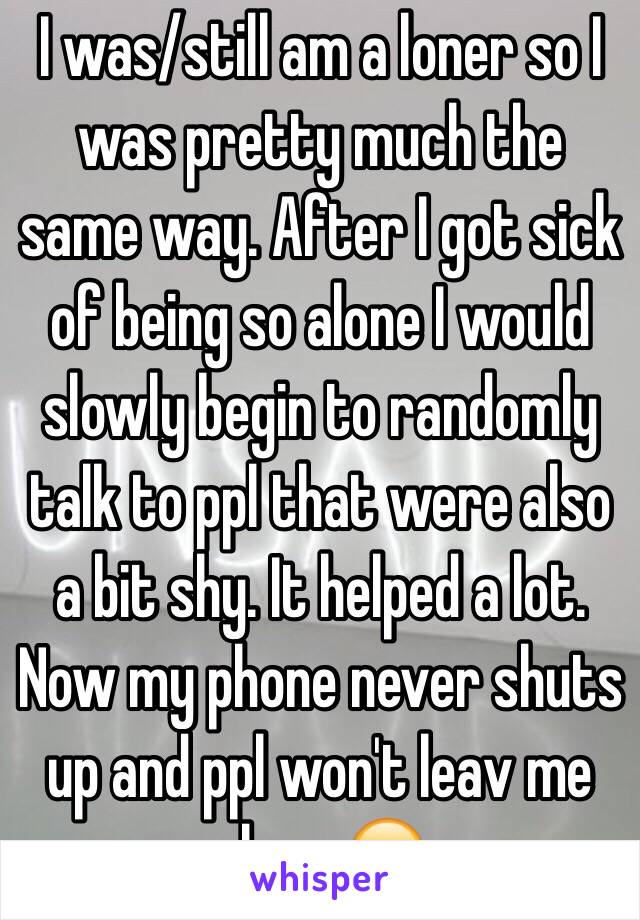 I was/still am a loner so I was pretty much the same way. After I got sick of being so alone I would slowly begin to randomly talk to ppl that were also a bit shy. It helped a lot. Now my phone never shuts up and ppl won't leav me alone 😒