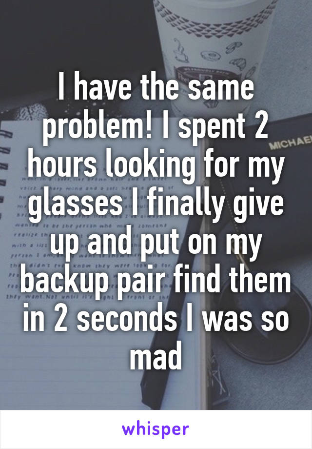 I have the same problem! I spent 2 hours looking for my glasses I finally give up and put on my backup pair find them in 2 seconds I was so mad