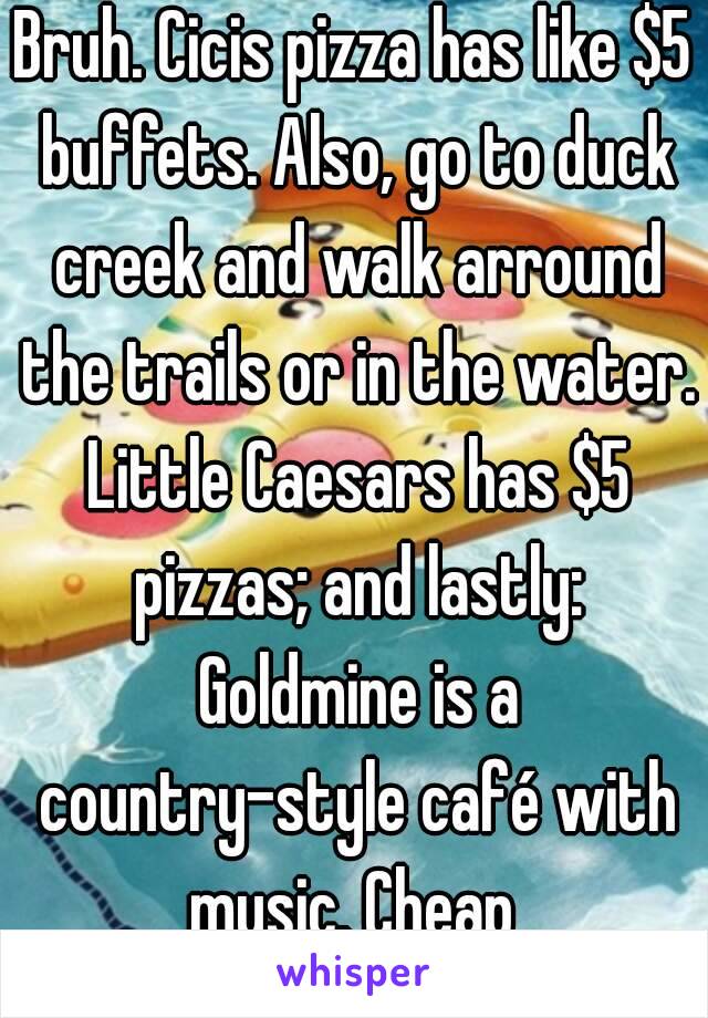 Bruh. Cicis pizza has like $5 buffets. Also, go to duck creek and walk arround the trails or in the water. Little Caesars has $5 pizzas; and lastly: Goldmine is a country-style café with music. Cheap 