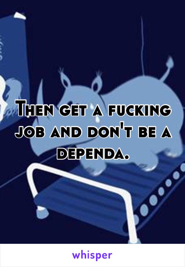 Then get a fucking job and don't be a dependa. 