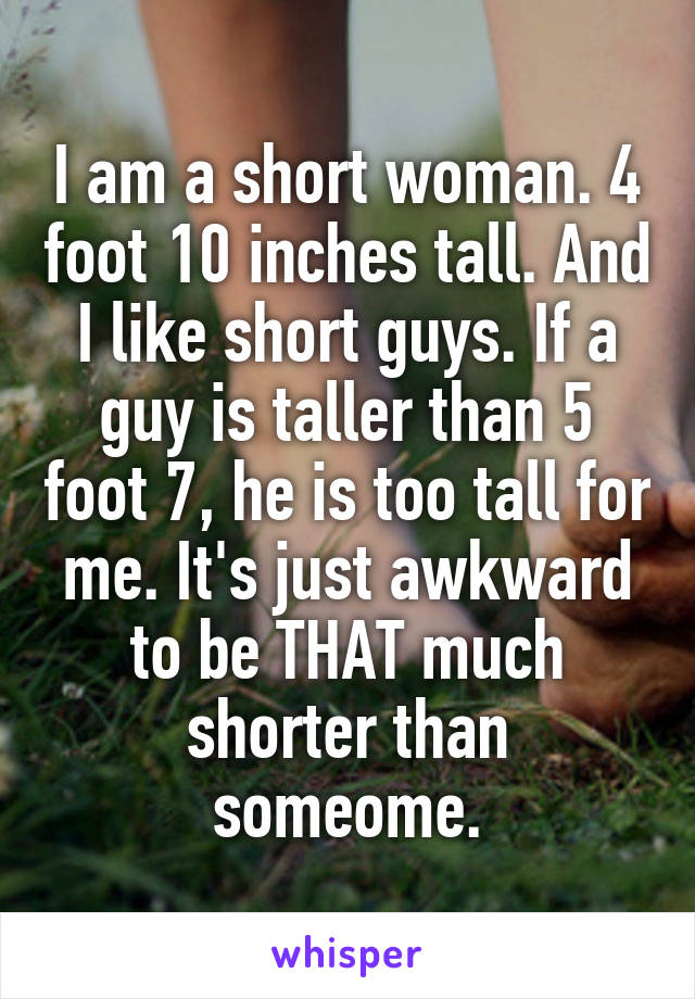 I am a short woman. 4 foot 10 inches tall. And I like short guys. If a guy is taller than 5 foot 7, he is too tall for me. It's just awkward to be THAT much shorter than someome.