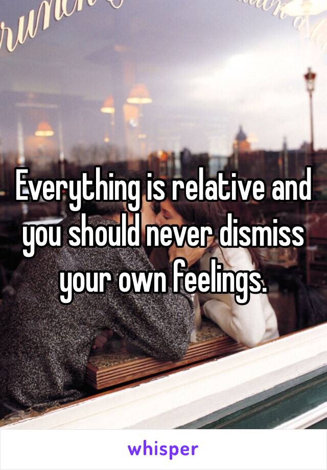 Everything is relative and you should never dismiss your own feelings. 