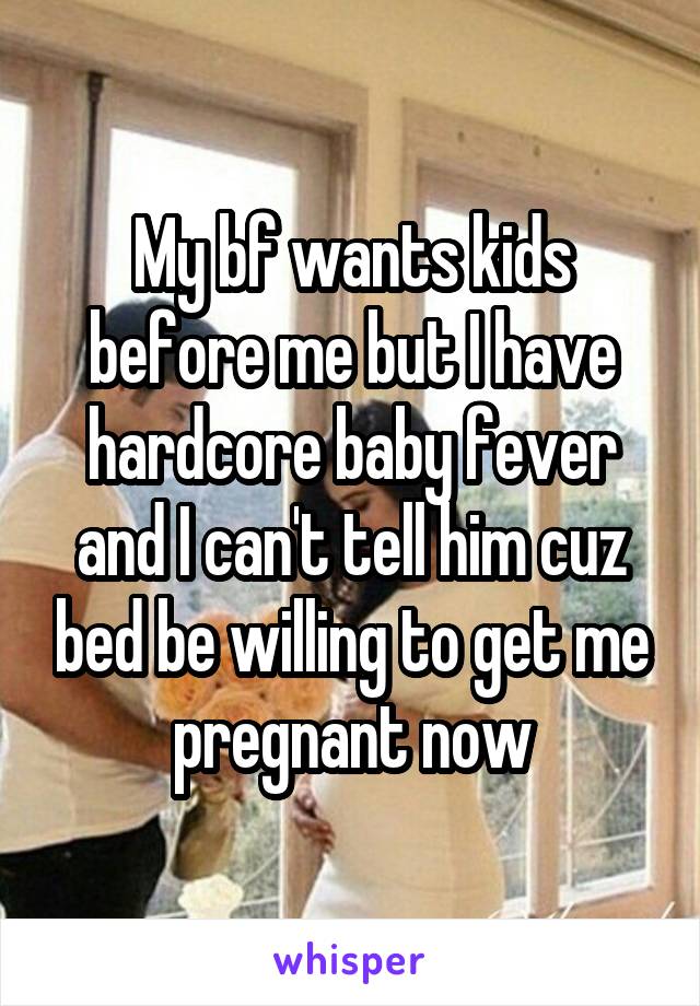 My bf wants kids before me but I have hardcore baby fever and I can't tell him cuz bed be willing to get me pregnant now