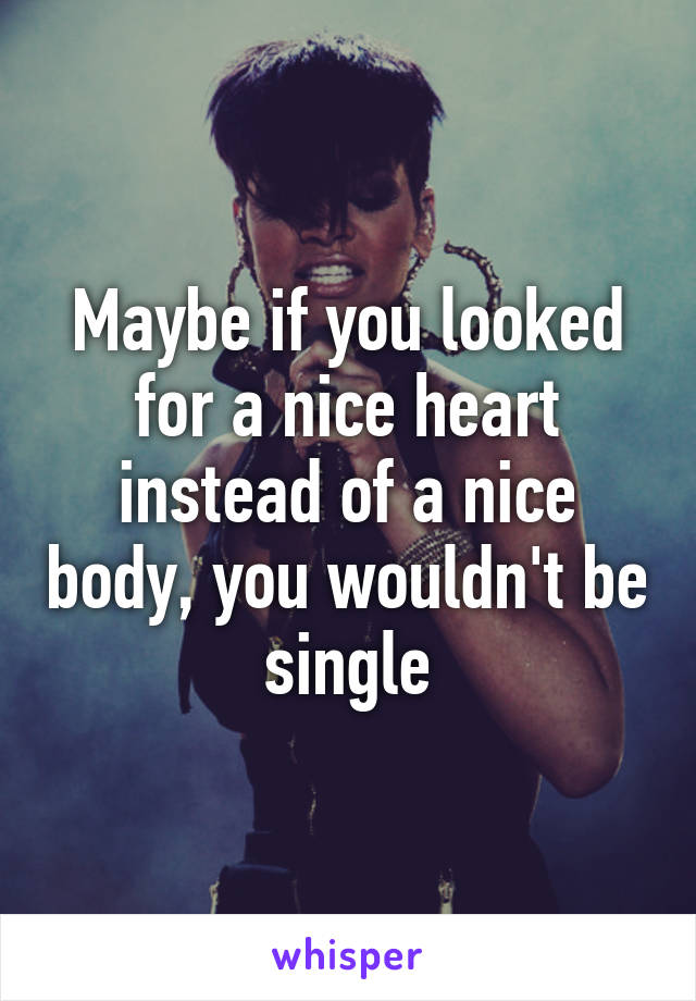 Maybe if you looked for a nice heart instead of a nice body, you wouldn't be single