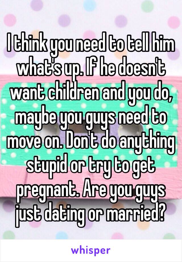 I think you need to tell him what's up. If he doesn't want children and you do, maybe you guys need to move on. Don't do anything stupid or try to get pregnant. Are you guys just dating or married?