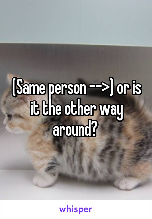 (Same person -->) or is it the other way around? 