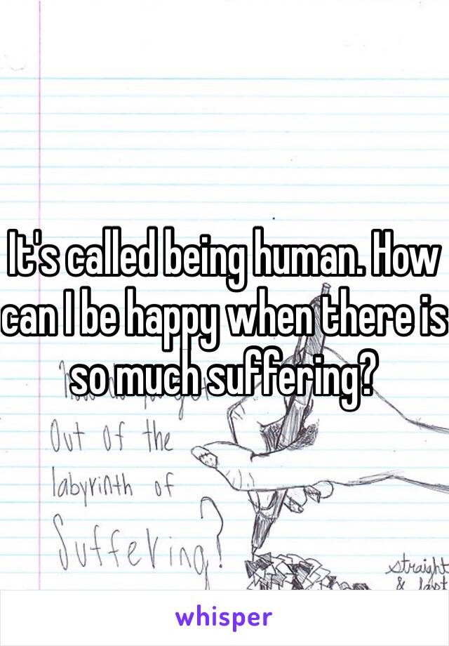 It's called being human. How can I be happy when there is so much suffering? 