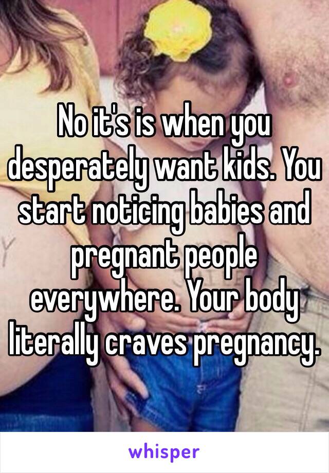 No it's is when you desperately want kids. You start noticing babies and pregnant people everywhere. Your body literally craves pregnancy.