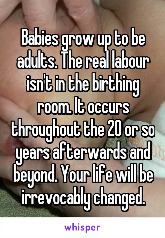 Babies grow up to be adults. The real labour isn't in the birthing room. It occurs throughout the 20 or so years afterwards and beyond. Your life will be irrevocably changed.