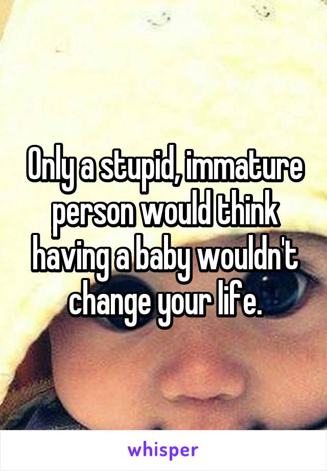 Only a stupid, immature person would think having a baby wouldn't change your life.