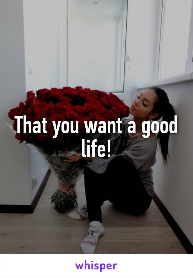 That you want a good life!