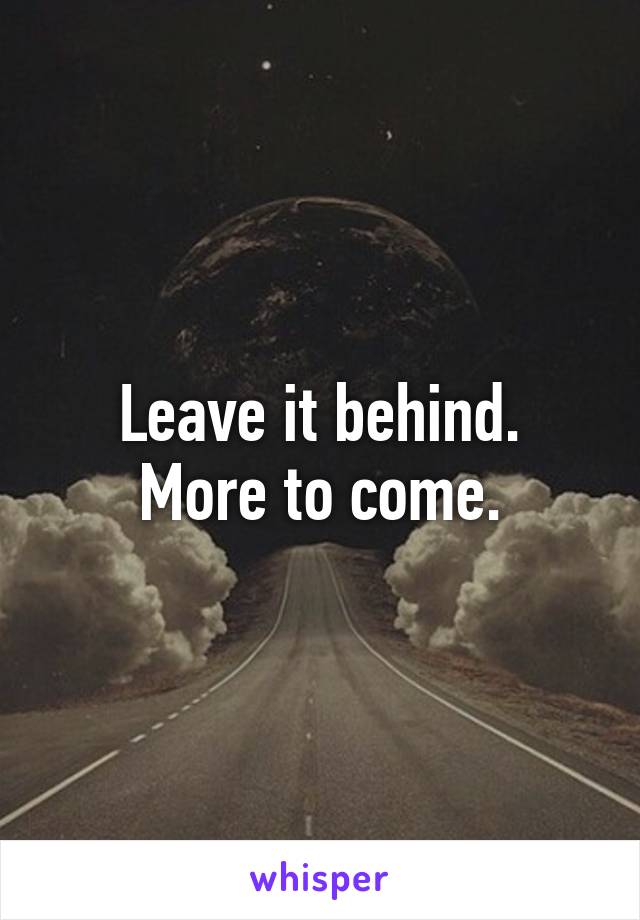 Leave it behind.
More to come.