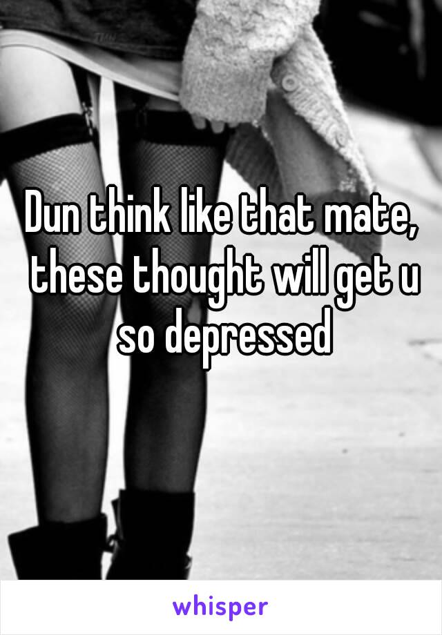 Dun think like that mate, these thought will get u so depressed
