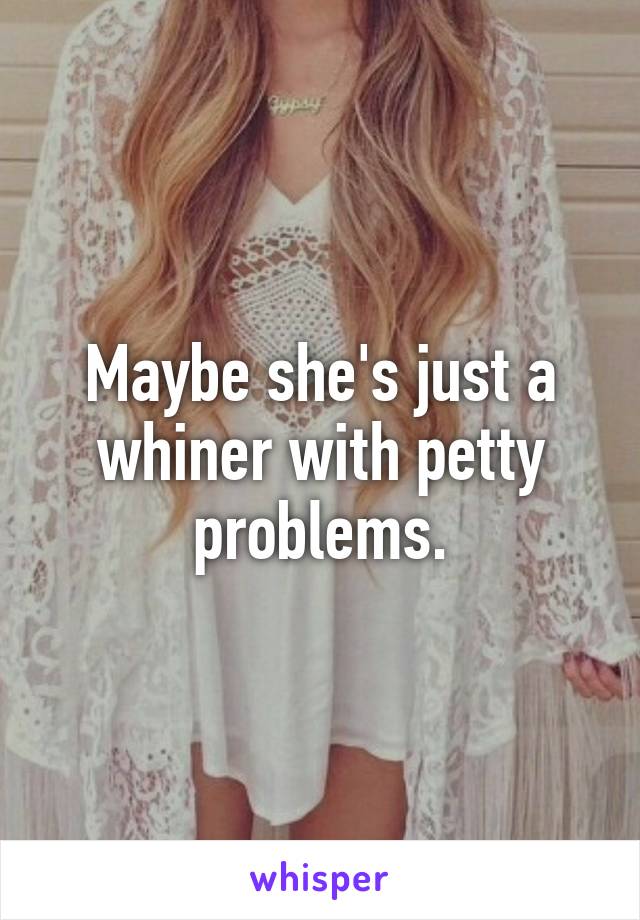 Maybe she's just a whiner with petty problems.