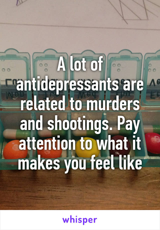 A lot of antidepressants are related to murders and shootings. Pay attention to what it makes you feel like