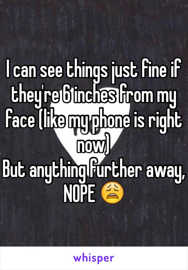 I can see things just fine if they're 6 inches from my face (like my phone is right now) 
But anything further away, NOPE 😩