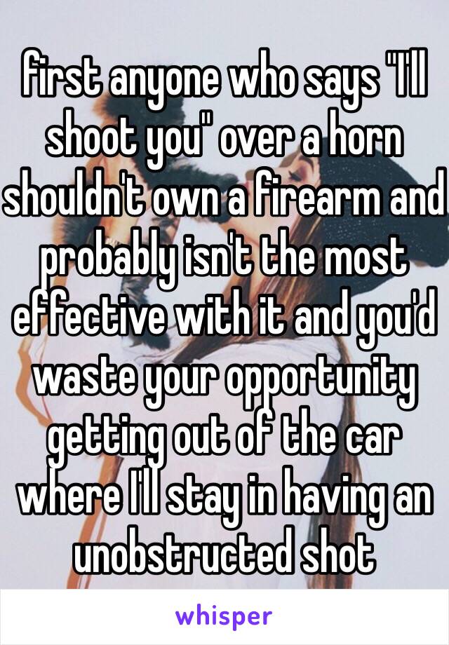 first anyone who says "I'll shoot you" over a horn shouldn't own a firearm and probably isn't the most effective with it and you'd waste your opportunity getting out of the car where I'll stay in having an unobstructed shot  