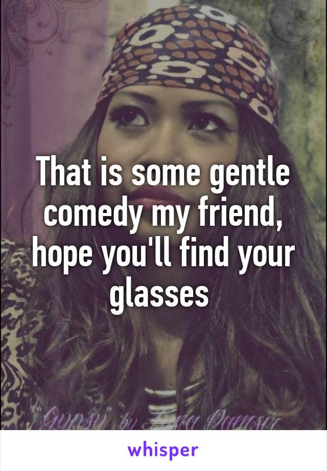 That is some gentle comedy my friend, hope you'll find your glasses 