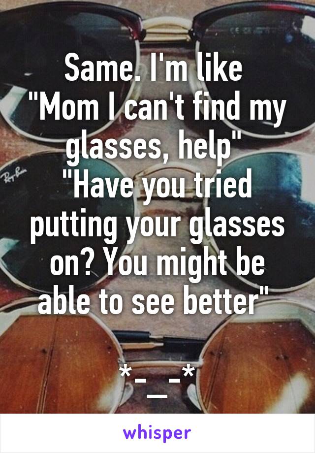 Same. I'm like 
"Mom I can't find my glasses, help" 
"Have you tried putting your glasses on? You might be able to see better" 

*-_-*