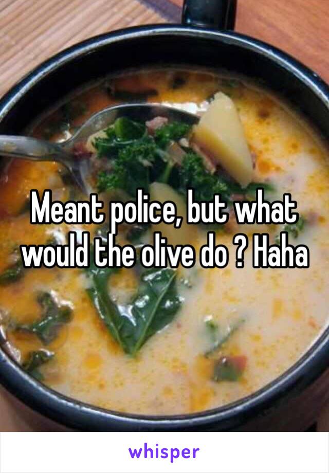 Meant police, but what would the olive do ? Haha