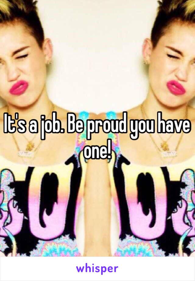 It's a job. Be proud you have one!