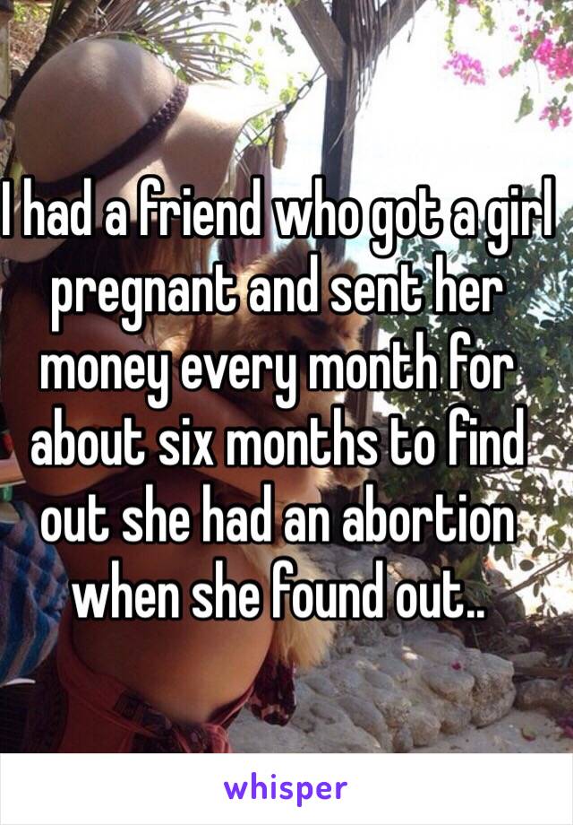 I had a friend who got a girl pregnant and sent her money every month for about six months to find out she had an abortion when she found out.. 