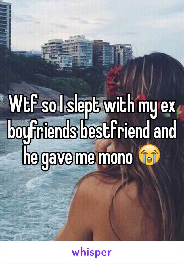 Wtf so I slept with my ex boyfriends bestfriend and he gave me mono 😭