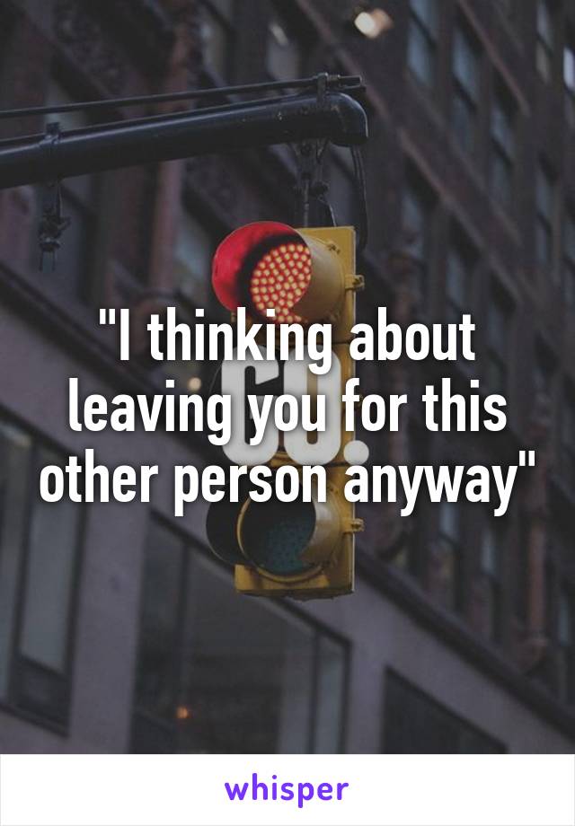 "I thinking about leaving you for this other person anyway"