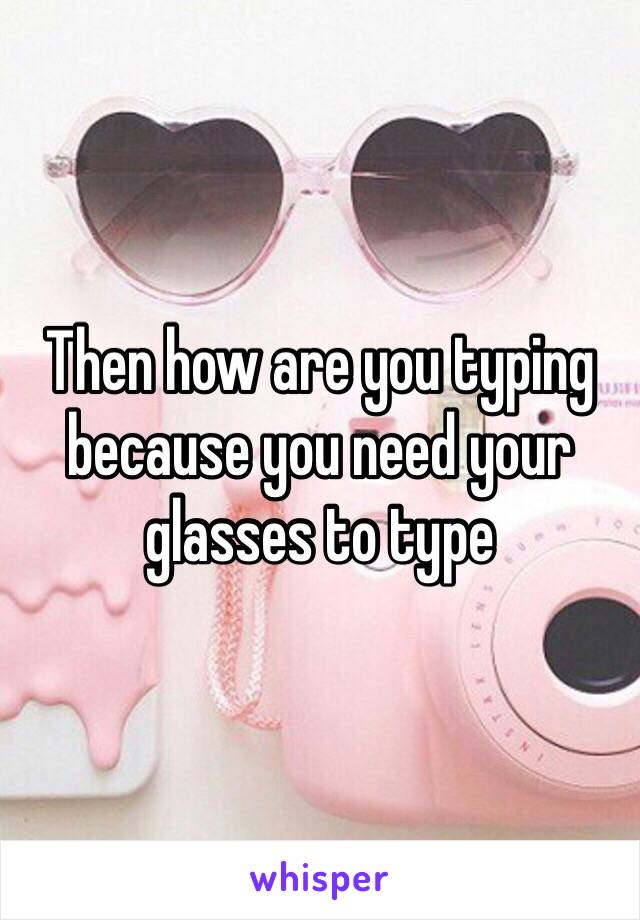 Then how are you typing because you need your glasses to type