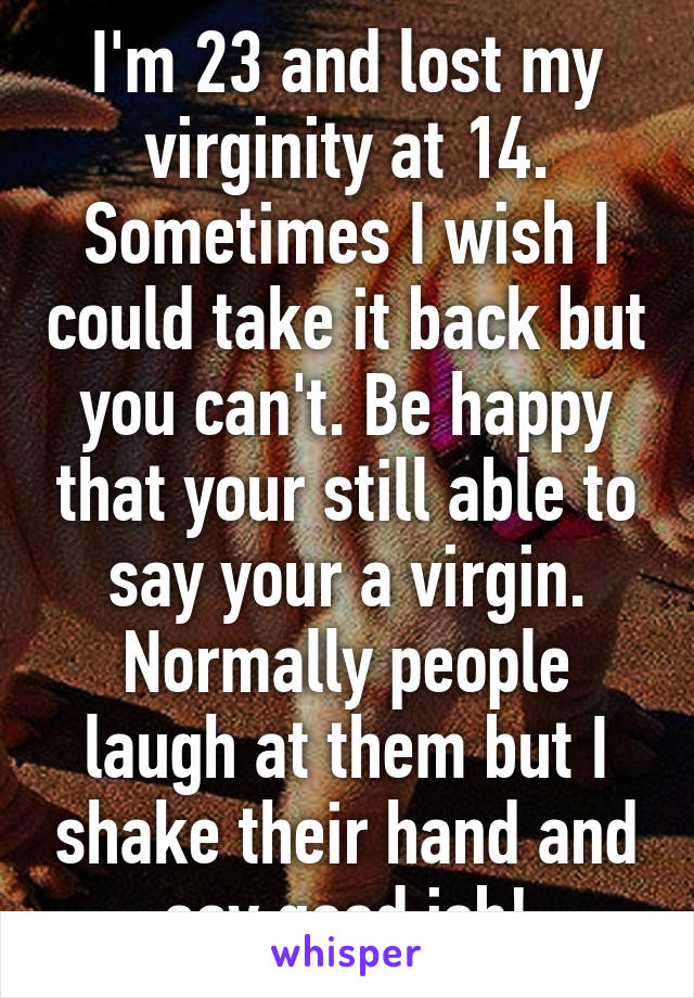 I'm 23 and lost my virginity at 14. Sometimes I wish I could take it back but you can't. Be happy that your still able to say your a virgin. Normally people laugh at them but I shake their hand and say good job!