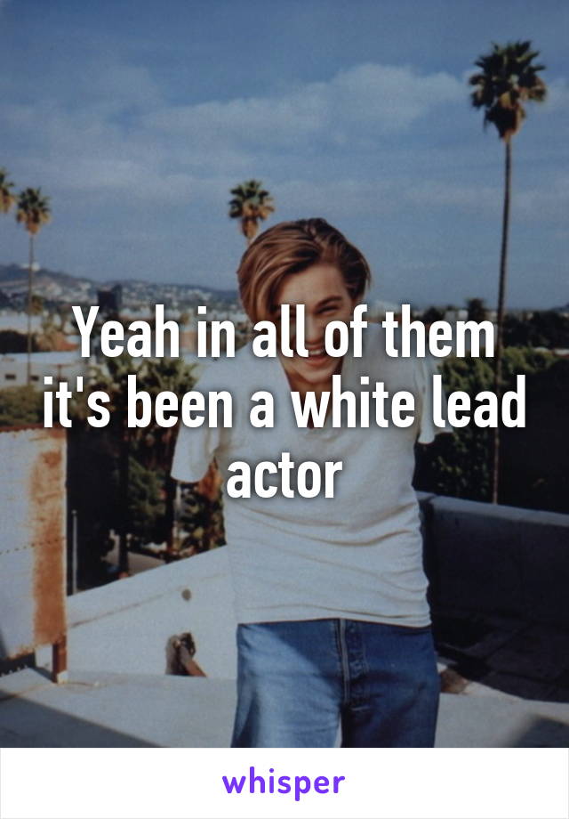 Yeah in all of them it's been a white lead actor