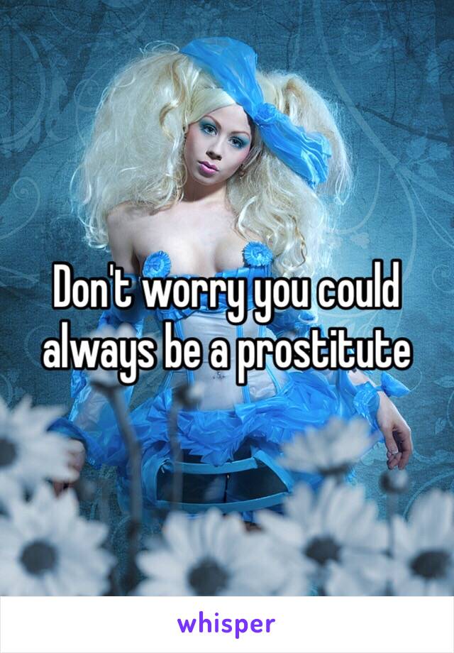 Don't worry you could always be a prostitute