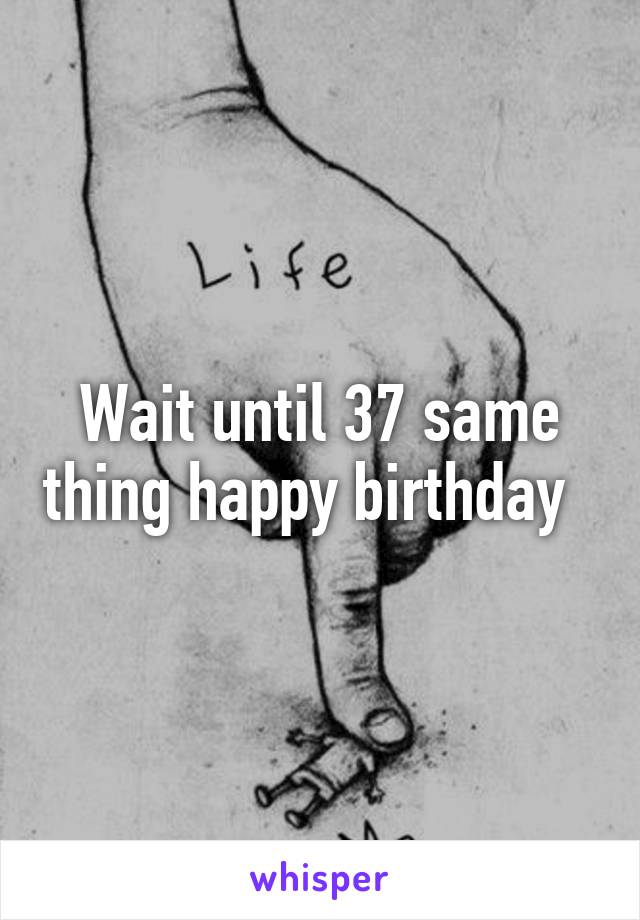 Wait until 37 same thing happy birthday  