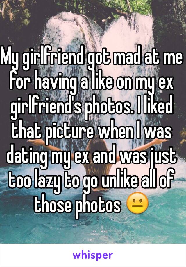 My girlfriend got mad at me for having a like on my ex girlfriend's photos. I liked that picture when I was dating my ex and was just too lazy to go unlike all of those photos 😐