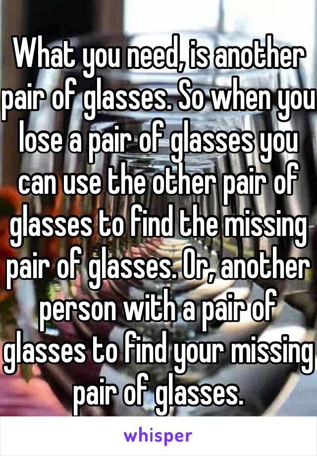 What you need, is another pair of glasses. So when you lose a pair of glasses you can use the other pair of glasses to find the missing pair of glasses. Or, another person with a pair of glasses to find your missing pair of glasses.