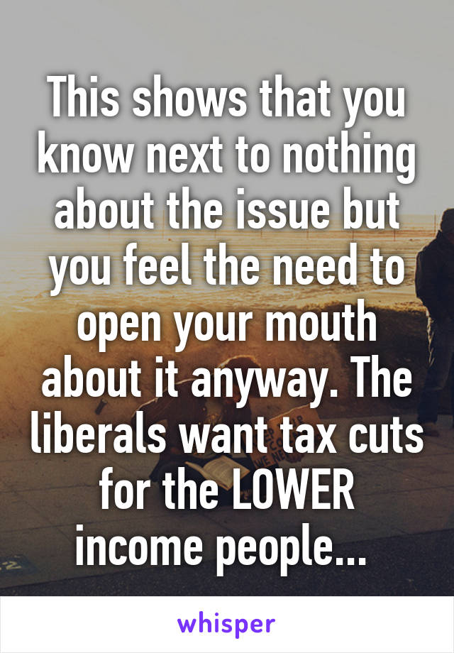 This shows that you know next to nothing about the issue but you feel the need to open your mouth about it anyway. The liberals want tax cuts for the LOWER income people... 